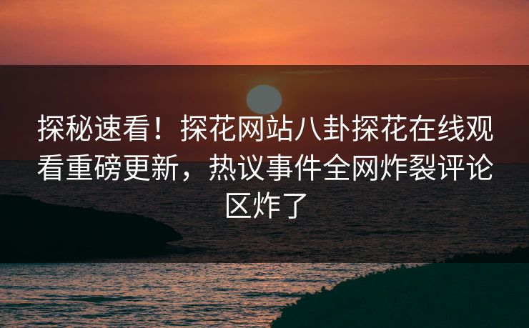 探秘速看！探花网站八卦探花在线观看重磅更新，热议事件全网炸裂评论区炸了