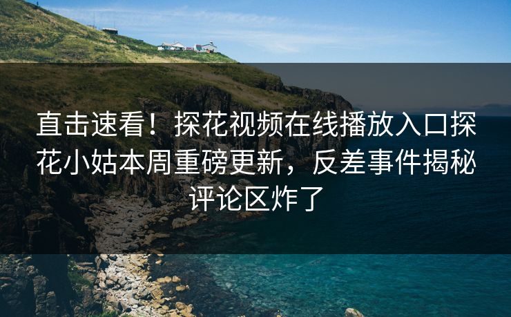 直击速看！探花视频在线播放入口探花小姑本周重磅更新，反差事件揭秘评论区炸了