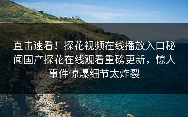 直击速看！探花视频在线播放入口秘闻国产探花在线观看重磅更新，惊人事件惊爆细节太炸裂