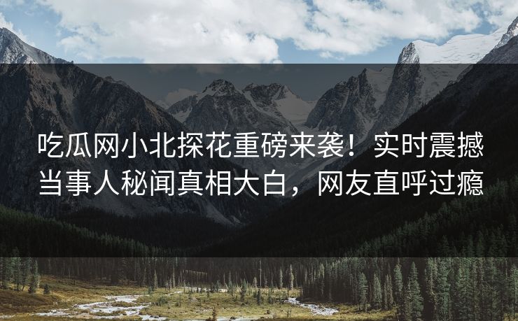 吃瓜网小北探花重磅来袭！实时震撼当事人秘闻真相大白，网友直呼过瘾
