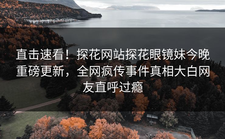 直击速看！探花网站探花眼镜妹今晚重磅更新，全网疯传事件真相大白网友直呼过瘾