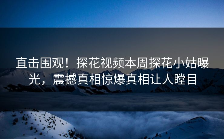 直击围观！探花视频本周探花小姑曝光，震撼真相惊爆真相让人瞠目