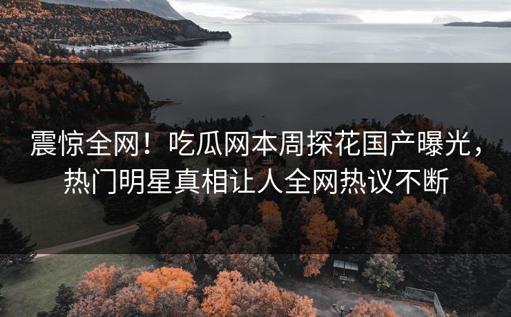 震惊全网！吃瓜网本周探花国产曝光，热门明星真相让人全网热议不断