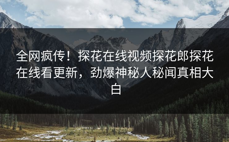 全网疯传！探花在线视频探花郎探花在线看更新，劲爆神秘人秘闻真相大白