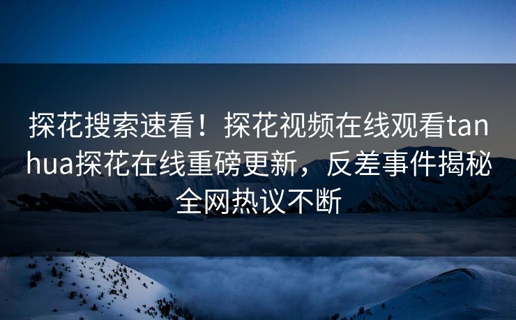 探花搜索速看！探花视频在线观看tanhua探花在线重磅更新，反差事件揭秘全网热议不断
