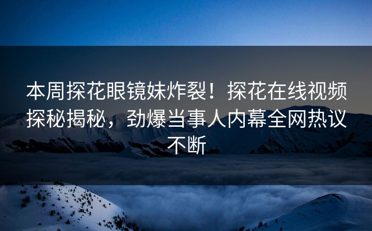 本周探花眼镜妹炸裂！探花在线视频探秘揭秘，劲爆当事人内幕全网热议不断