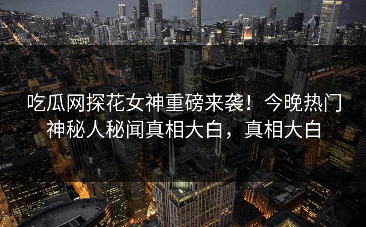 吃瓜网探花女神重磅来袭！今晚热门神秘人秘闻真相大白，真相大白
