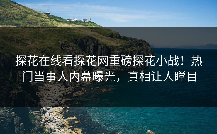 探花在线看探花网重磅探花小战！热门当事人内幕曝光，真相让人瞠目