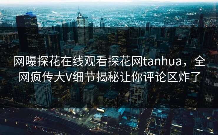 网曝探花在线观看探花网tanhua，全网疯传大V细节揭秘让你评论区炸了