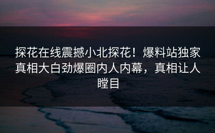 探花在线震撼小北探花！爆料站独家真相大白劲爆圈内人内幕，真相让人瞠目