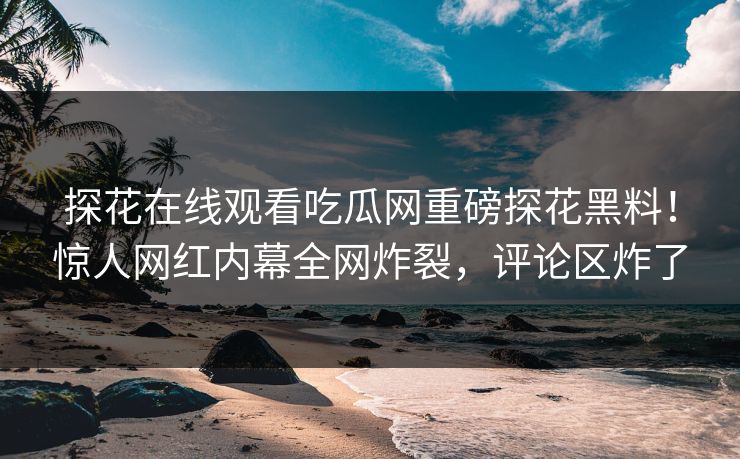探花在线观看吃瓜网重磅探花黑料！惊人网红内幕全网炸裂，评论区炸了