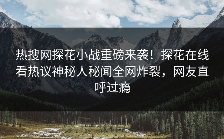 热搜网探花小战重磅来袭！探花在线看热议神秘人秘闻全网炸裂，网友直呼过瘾
