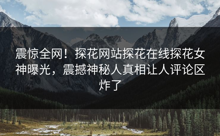 震惊全网！探花网站探花在线探花女神曝光，震撼神秘人真相让人评论区炸了