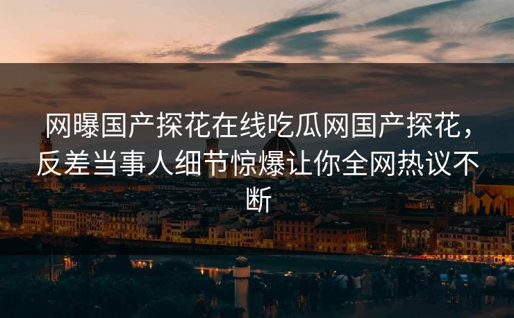 网曝国产探花在线吃瓜网国产探花，反差当事人细节惊爆让你全网热议不断