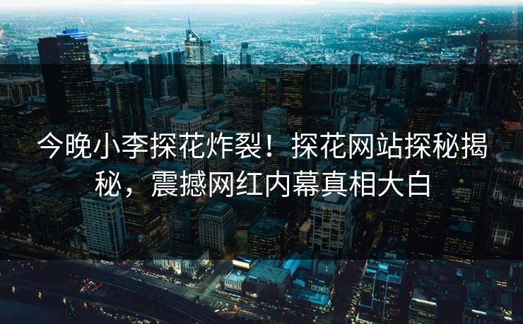 今晚小李探花炸裂！探花网站探秘揭秘，震撼网红内幕真相大白