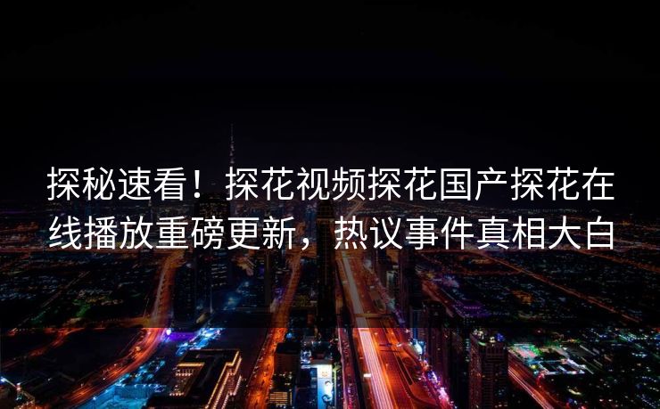 探秘速看！探花视频探花国产探花在线播放重磅更新，热议事件真相大白