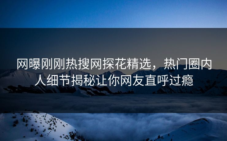 网曝刚刚热搜网探花精选，热门圈内人细节揭秘让你网友直呼过瘾