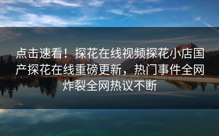 点击速看！探花在线视频探花小店国产探花在线重磅更新，热门事件全网炸裂全网热议不断