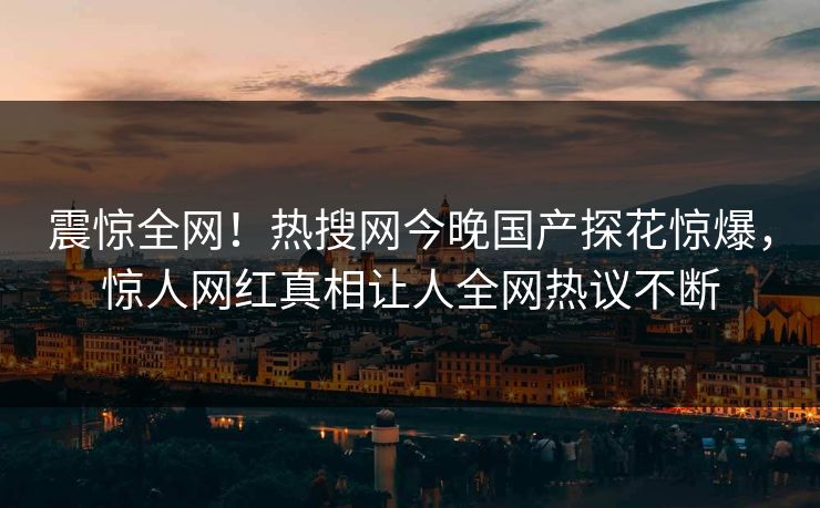 震惊全网！热搜网今晚国产探花惊爆，惊人网红真相让人全网热议不断