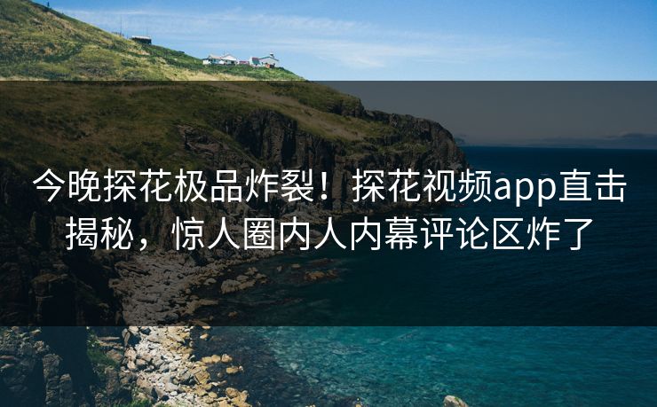 今晚探花极品炸裂！探花视频app直击揭秘，惊人圈内人内幕评论区炸了