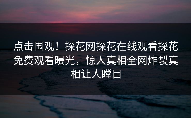 点击围观！探花网探花在线观看探花免费观看曝光，惊人真相全网炸裂真相让人瞠目