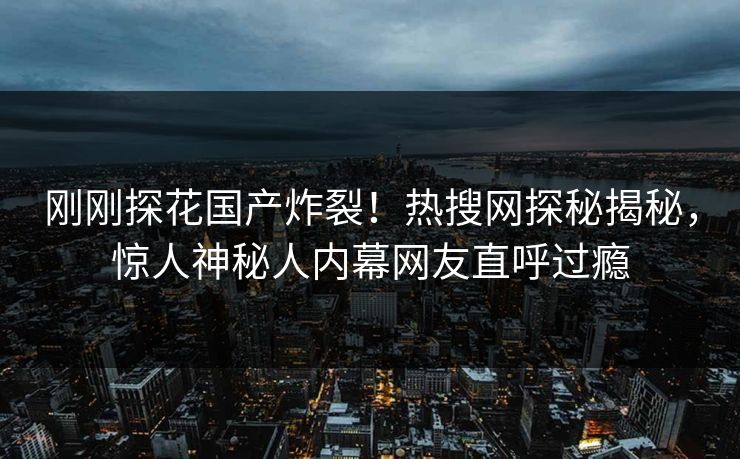 刚刚探花国产炸裂！热搜网探秘揭秘，惊人神秘人内幕网友直呼过瘾