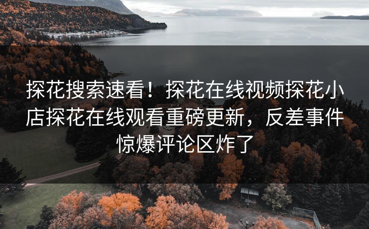 探花搜索速看！探花在线视频探花小店探花在线观看重磅更新，反差事件惊爆评论区炸了