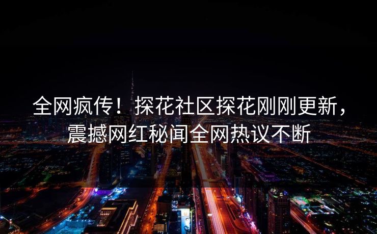 全网疯传！探花社区探花刚刚更新，震撼网红秘闻全网热议不断