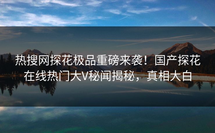 热搜网探花极品重磅来袭！国产探花在线热门大V秘闻揭秘，真相大白