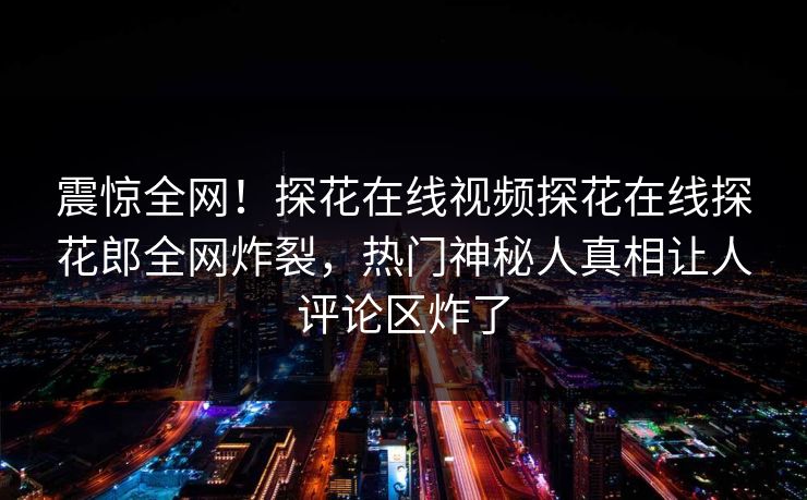 震惊全网！探花在线视频探花在线探花郎全网炸裂，热门神秘人真相让人评论区炸了