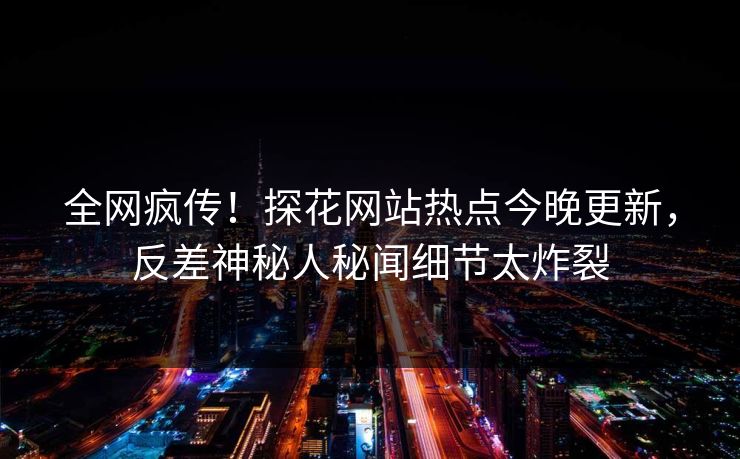 全网疯传！探花网站热点今晚更新，反差神秘人秘闻细节太炸裂