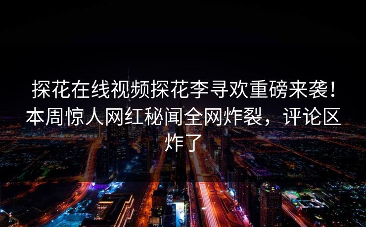 探花在线视频探花李寻欢重磅来袭！本周惊人网红秘闻全网炸裂，评论区炸了