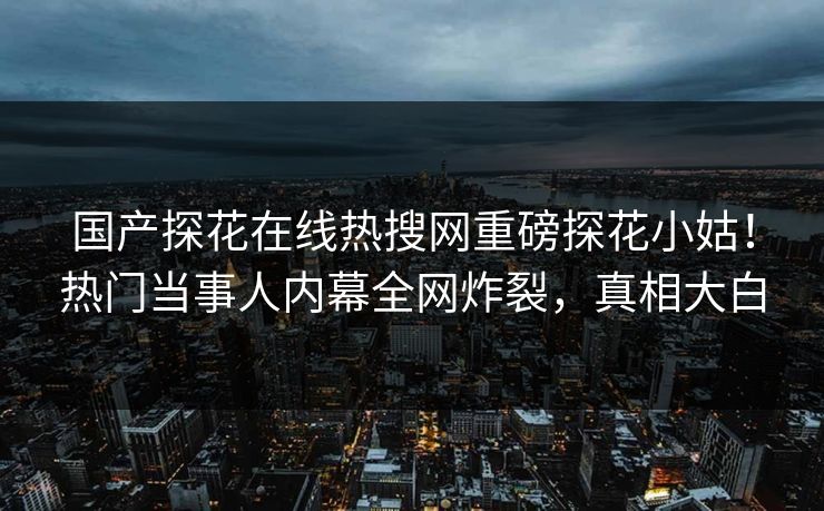 国产探花在线热搜网重磅探花小姑！热门当事人内幕全网炸裂，真相大白