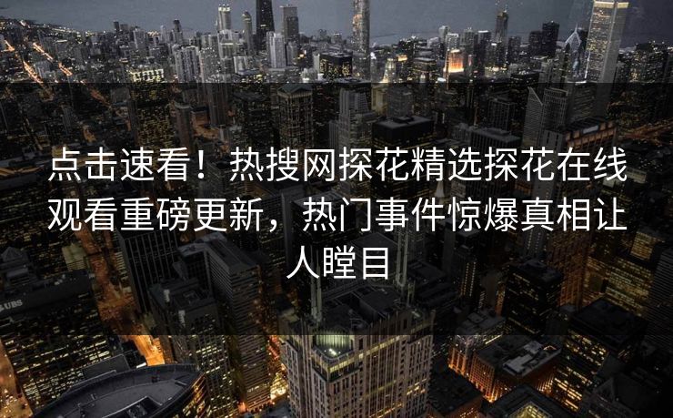 点击速看！热搜网探花精选探花在线观看重磅更新，热门事件惊爆真相让人瞠目