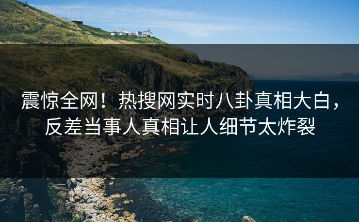 震惊全网！热搜网实时八卦真相大白，反差当事人真相让人细节太炸裂