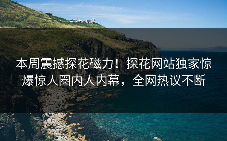 本周震撼探花磁力！探花网站独家惊爆惊人圈内人内幕，全网热议不断