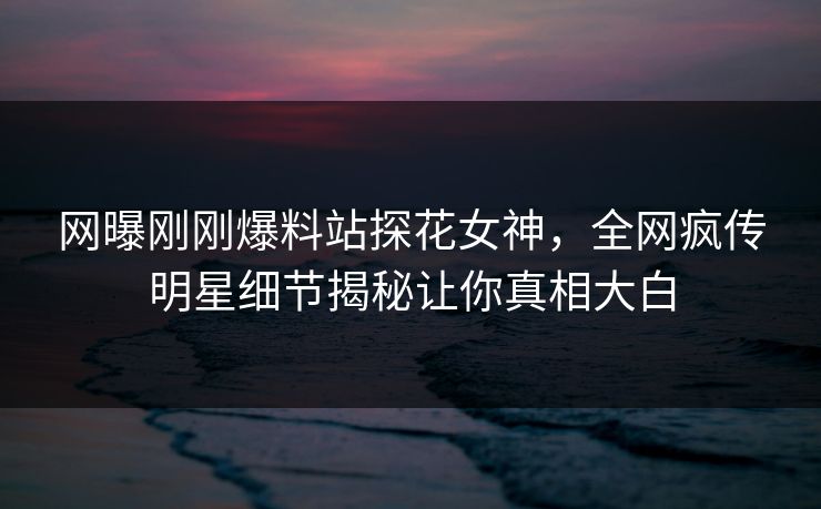 网曝刚刚爆料站探花女神，全网疯传明星细节揭秘让你真相大白
