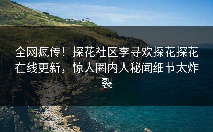 全网疯传！探花社区李寻欢探花探花在线更新，惊人圈内人秘闻细节太炸裂