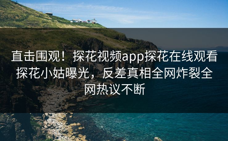 直击围观！探花视频app探花在线观看探花小姑曝光，反差真相全网炸裂全网热议不断