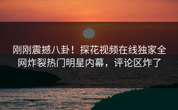 刚刚震撼八卦！探花视频在线独家全网炸裂热门明星内幕，评论区炸了