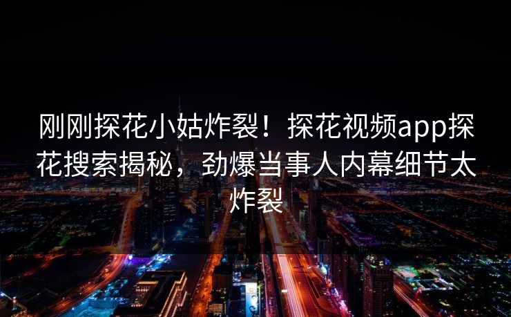 刚刚探花小姑炸裂！探花视频app探花搜索揭秘，劲爆当事人内幕细节太炸裂