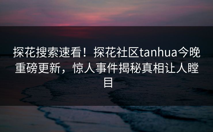 探花搜索速看！探花社区tanhua今晚重磅更新，惊人事件揭秘真相让人瞠目