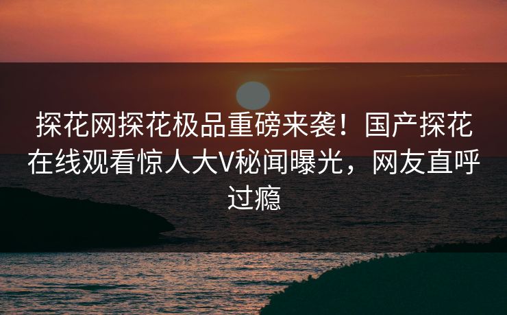探花网探花极品重磅来袭！国产探花在线观看惊人大V秘闻曝光，网友直呼过瘾