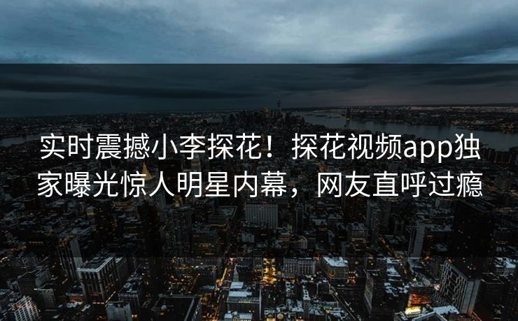 实时震撼小李探花！探花视频app独家曝光惊人明星内幕，网友直呼过瘾