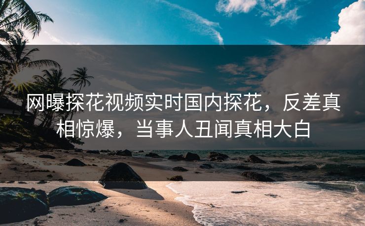 网曝探花视频实时国内探花，反差真相惊爆，当事人丑闻真相大白