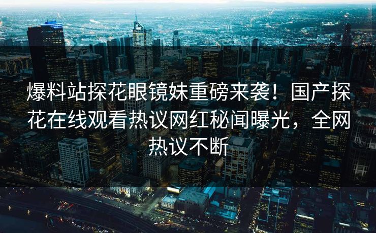 爆料站探花眼镜妹重磅来袭！国产探花在线观看热议网红秘闻曝光，全网热议不断