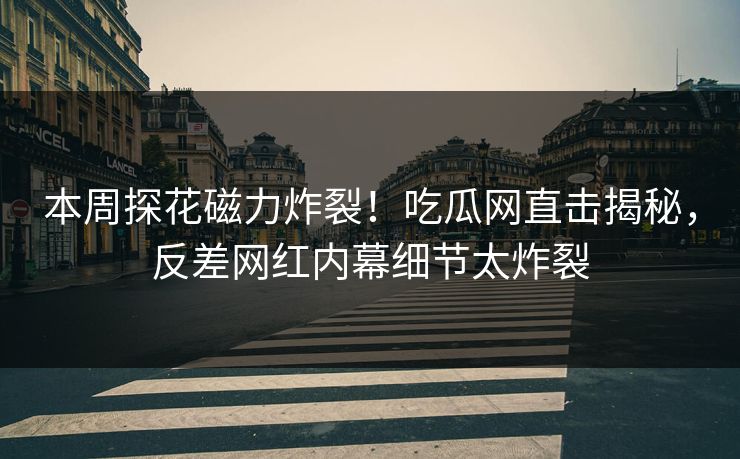 本周探花磁力炸裂！吃瓜网直击揭秘，反差网红内幕细节太炸裂