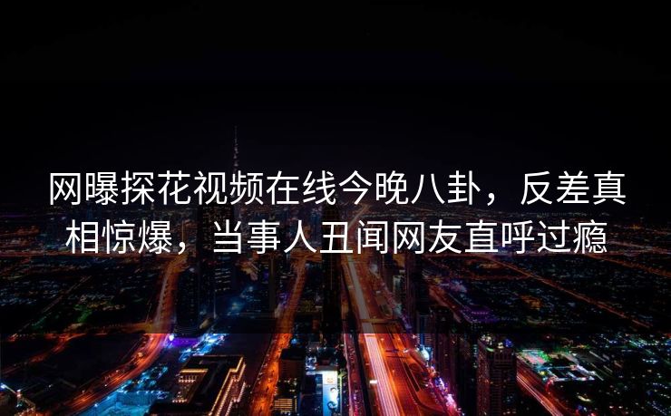 网曝探花视频在线今晚八卦，反差真相惊爆，当事人丑闻网友直呼过瘾