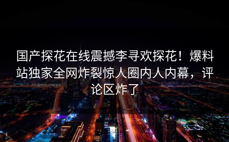 国产探花在线震撼李寻欢探花！爆料站独家全网炸裂惊人圈内人内幕，评论区炸了