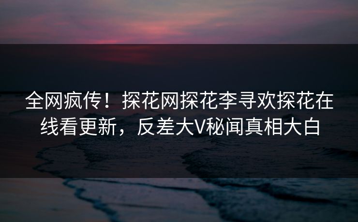 全网疯传！探花网探花李寻欢探花在线看更新，反差大V秘闻真相大白